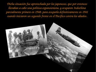 Dicha situación fue aprovechada por los japoneses, que por entonces 
llevaban a cabo una política expansionista, y ocuparon Indochina 
parcialmente primero en 1940, para ocuparla definitivamente en 1941 
cuando iniciaron un segundo frente en el Pacífico contra los aliados.
 