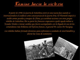 Camino hacia la victo riaCamino hacia la victo ria
A partir de 1950, la Guerra de Indochina entró en una nueva fase cuando se 
internacionalizó el conflicto como consecuencia de la Guerra Fría. El Vietminh empezó a 
recibir armas pesadas y tanques de China, y a coordinar acciones con otros grupos 
rebeldes de Indochina. Por su parte los franceses empezaron a pedir ayuda militar a 
Estados Unidos e iniciar cambios que fueron acompañados con la llegada de uno de los 
comandantes más brillantes del Ejército francés, el general De Lattre De Tassigny.
Los rebeldes habían formado divisiones para enfrentarse a unidades de nivel batallón y 
alterar las rutas de suministro.
 