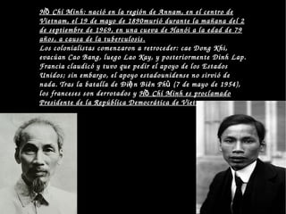 H  Chí Minh: nació en la región de Annam, en el centro de ồH  Chí Minh: nació en la región de Annam, en el centro de ồ
Vietnam, el 19 de mayo de 1890murió durante la mañana del 2 Vietnam, el 19 de mayo de 1890murió durante la mañana del 2 
de septiembre de 1969, en una cueva de Hanói a la edad de 79 de septiembre de 1969, en una cueva de Hanói a la edad de 79 
años, a causa de la tuberculosis.años, a causa de la tuberculosis. 
Los colonialistas comenzaron a retroceder: cae Dong Khi, 
evacúan Cao Bang, luego Lao Kay, y posteriormente Dinh Lap. 
Francia claudicó y tuvo que pedir el apoyo de los Estados 
Unidos; sin embargo, el apoyo estadounidense no sirvió de 
nada. Tras la batalla de Đi n Biên Ph  (7 de mayo de 1954), ệ ủ
los franceses son derrotados y  H  Chí Minh es proclamado ồH  Chí Minh es proclamado ồ
Presidente de la República Democrática de Vietnam.Presidente de la República Democrática de Vietnam.
 