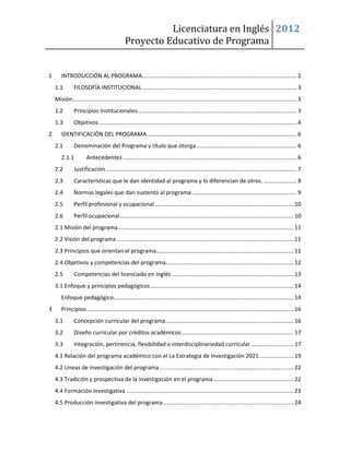 Licenciatura en Inglés 2012
                                              Proyecto Educativo de Programa


1      INTRODUCCIÓN AL PROGRAMA.................................................................................................. 2
    1.1        FILOSOFÍA INSTITUCIONAL .................................................................................................. 3
    Misión.............................................................................................................................................. 3
    1.2        Principios Institucionales..................................................................................................... 3
    1.3        Objetivos ............................................................................................................................. 4
2      IDENTIFICACIÓN DEL PROGRAMA ............................................................................................... 6
    2.1        Denominación del Programa y título que otorga................................................................ 6
       2.1.1           Antecedentes .............................................................................................................. 6
    2.2        Justificación ......................................................................................................................... 7
    2.3        Características que le dan identidad al programa y lo diferencian de otros. ..................... 8
    2.4        Normas legales que dan sustento al programa .................................................................. 9
    2.5        Perfil profesional y ocupacional ........................................................................................ 10
    2.6        Perfil ocupacional .............................................................................................................. 10
    2.1 Misión del programa ............................................................................................................... 11
    2.2 Visión del programa ................................................................................................................ 11
    2.3 Principios que orientan el programa....................................................................................... 11
    2.4 Objetivos y competencias del programa................................................................................. 12
    2.5        Competencias del licenciado en inglés ............................................................................. 13
    3.1 Enfoque y principios pedagógicos ........................................................................................... 14
       Enfoque pedagógico.................................................................................................................. 14
3      Principios ................................................................................................................................... 16
    3.1        Concepción curricular del programa ................................................................................. 16
    3.2        Diseño curricular por créditos académicos ....................................................................... 17
    3.3        Integración, pertinencia, flexibilidad e interdisciplinariedad curricular ........................... 17
    4.1 Relación del programa académico con el La Estrategia de Investigación 2021 ...................... 19
    4.2 Líneas de investigación del programa ..................................................................................... 22
    4.3 Tradición y prospectiva de la investigación en el programa ................................................... 22
    4.4 Formación investigativa .......................................................................................................... 23
    4.5 Producción investigativa del programa................................................................................... 24
 