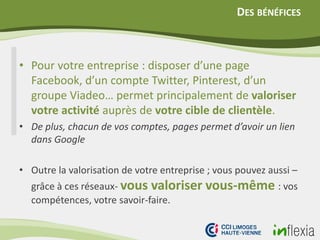 DES BÉNÉFICES
• Pour votre entreprise : disposer d’une page
Facebook, d’un compte Twitter, Pinterest, d’un
groupe Viadeo… permet principalement de valoriser
votre activité auprès de votre cible de clientèle.
• De plus, chacun de vos comptes, pages permet d’avoir un lien
dans Google
• Outre la valorisation de votre entreprise ; vous pouvez aussi –
grâce à ces réseaux- vous valoriser vous-même : vos
compétences, votre savoir-faire.
 