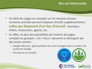 DES CAS PARTICULIERS
• Au-delà des pages ou comptes sur les réseaux sociaux,
certaines activités peuvent disposer d’outils supplémentaires :
celles qui disposent d’un lieu d’accueil : boutique,
hôtels, restaurants, agents, etc.
• En effet, en plus des possibilités de création de pages,
comptes ou groupes ; ces « lieux » peuvent se distinguer par
des outils comme :
– Google Adresses : géolocalisation de votre enseigne dans le moteur de
recherche Google
– Foursquare ou Gowala
 