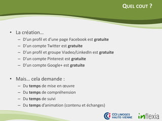 QUEL COUT ?
• La création…
– D’un profil et d’une page Facebook est gratuite
– D’un compte Twitter est gratuite
– D’un profil et groupe Viadeo/LinkedIn est gratuite
– D’un compte Pinterest est gratuite
– D’un compte Google+ est gratuite
• Mais… cela demande :
– Du temps de mise en œuvre
– Du temps de compréhension
– Du temps de suivi
– Du temps d’animation (contenu et échanges)
 