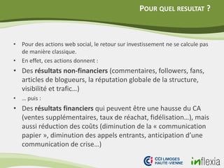 POUR QUEL RESULTAT ?
• Pour des actions web social, le retour sur investissement ne se calcule pas
de manière classique.
• En effet, ces actions donnent :
• Des résultats non-financiers (commentaires, followers, fans,
articles de blogueurs, la réputation globale de la structure,
visibilité et trafic…)
• … puis :
• Des résultats financiers qui peuvent être une hausse du CA
(ventes supplémentaires, taux de réachat, fidélisation…), mais
aussi réduction des coûts (diminution de la « communication
papier », diminution des appels entrants, anticipation d’une
communication de crise…)
 