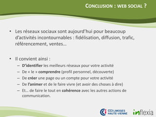 CONCLUSION : WEB SOCIAL ?
• Les réseaux sociaux sont aujourd’hui pour beaucoup
d’activités incontournables : fidélisation, diffusion, trafic,
référencement, ventes…
• Il convient ainsi :
– D’identifier les meilleurs réseaux pour votre activité
– De « le » comprendre (profil personnel, découverte)
– De créer une page ou un compte pour votre activité
– De l’animer et de le faire vivre (et avoir des choses à dire)
– Et… de faire le tout en cohérence avec les autres actions de
communication.
 