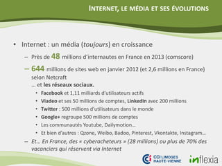 INTERNET, LE MÉDIA ET SES ÉVOLUTIONS
• Internet : un média (toujours) en croissance
– Près de 48 millions d’internautes en France en 2013 (comscore)
– 644 millions de sites web en janvier 2012 (et 2,6 millions en France)
selon Netcraft
… et les réseaux sociaux.
• Facebook et 1,11 milliards d’utilisateurs actifs
• Viadeo et ses 50 millions de comptes, LinkedIn avec 200 millions
• Twitter : 500 millions d’utilisateurs dans le monde
• Google+ regroupe 500 millions de comptes
• Les communautés Youtube, Dailymotion…
• Et bien d’autres : Qzone, Weibo, Badoo, Pinterest, Vkontakte, Instagram…
– Et… En France, des « cyberacheteurs » (28 millions) ou plus de 70% des
vacanciers qui réservent via Internet
 