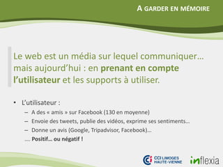 A GARDER EN MÉMOIRE
Le web est un média sur lequel communiquer…
mais aujourd’hui : en prenant en compte
l’utilisateur et les supports à utiliser.
• L’utilisateur :
– A des « amis » sur Facebook (130 en moyenne)
– Envoie des tweets, publie des vidéos, exprime ses sentiments…
– Donne un avis (Google, Tripadvisor, Facebook)…
…. Positif… ou négatif !
 