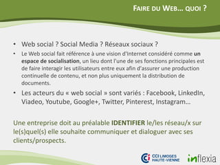 FAIRE DU WEB… QUOI ?
• Web social ? Social Media ? Réseaux sociaux ?
• Le Web social fait référence à une vision d'Internet considéré comme un
espace de socialisation, un lieu dont l'une de ses fonctions principales est
de faire interagir les utilisateurs entre eux afin d'assurer une production
continuelle de contenu, et non plus uniquement la distribution de
documents.
• Les acteurs du « web social » sont variés : Facebook, LinkedIn,
Viadeo, Youtube, Google+, Twitter, Pinterest, Instagram…
Une entreprise doit au préalable IDENTIFIER le/les réseau/x sur
le(s)quel(s) elle souhaite communiquer et dialoguer avec ses
clients/prospects.
 