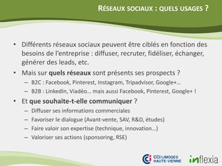 RÉSEAUX SOCIAUX : QUELS USAGES ?
• Différents réseaux sociaux peuvent être ciblés en fonction des
besoins de l’entreprise : diffuser, recruter, fidéliser, échanger,
générer des leads, etc.
• Mais sur quels réseaux sont présents ses prospects ?
– B2C : Facebook, Pinterest, Instagram, Tripadvisor, Google+…
– B2B : LinkedIn, Viadéo… mais aussi Facebook, Pinterest, Google+ !
• Et que souhaite-t-elle communiquer ?
– Diffuser ses informations commerciales
– Favoriser le dialogue (Avant-vente, SAV, R&D, études)
– Faire valoir son expertise (technique, innovation…)
– Valoriser ses actions (sponsoring, RSE)
 