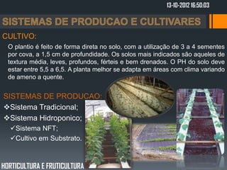 13-10-2012 16:50:03



CULTIVO:
  O plantio é feito de forma direta no solo, com a utilização de 3 a 4 sementes
  por cova, a 1,5 cm de profundidade. Os solos mais indicados são aqueles de
  textura média, leves, profundos, férteis e bem drenados. O PH do solo deve
  estar entre 5,5 a 6,5. A planta melhor se adapta em áreas com clima variando
  de ameno a quente.


SISTEMAS DE PRODUCAO:
Sistema Tradicional;
Sistema Hidroponico;
  Sistema NFT;
  Cultivo em Substrato.



HORTICULTURA E FRUTICULTURA
 