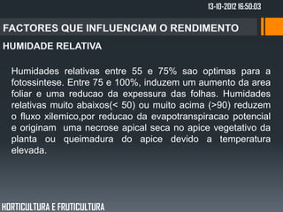 13-10-2012 16:50:03




  Humidades relativas entre 55 e 75% sao optimas para a
  fotossintese. Entre 75 e 100%, induzem um aumento da area
  foliar e uma reducao da expessura das folhas. Humidades
  relativas muito abaixos(< 50) ou muito acima (>90) reduzem
  o fluxo xilemico,por reducao da evapotranspiracao potencial
  e originam uma necrose apical seca no apice vegetativo da
  planta ou queimadura do apice devido a temperatura
  elevada.




HORTICULTURA E FRUTICULTURA
 