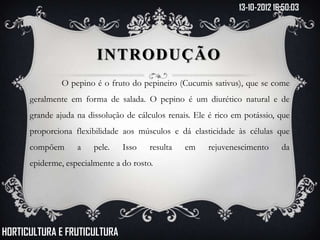 13-10-2012 16:50:03




                         INTRODUÇÃO
               O pepino é o fruto do pepineiro (Cucumis sativus), que se come
      geralmente em forma de salada. O pepino é um diurético natural e de
      grande ajuda na dissolução de cálculos renais. Ele é rico em potássio, que
      proporciona flexibilidade aos músculos e dá elasticidade às células que
      compõem      a    pele.   Isso    resulta   em    rejuvenescimento      da
      epiderme, especialmente a do rosto.




HORTICULTURA E FRUTICULTURA
 