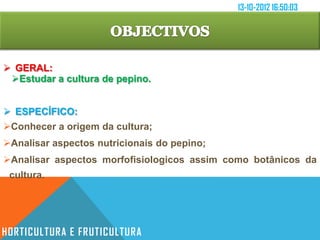 13-10-2012 16:50:03




 GERAL:
 Estudar a cultura de pepino.


 ESPECÍFICO:
Conhecer a origem da cultura;
Analisar aspectos nutricionais do pepino;
Analisar aspectos morfofisiologicos assim como botânicos da
 cultura.




HORTICULTURA E FRUTICULTURA
 