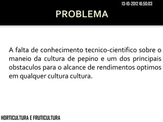 13-10-2012 16:50:03




   A falta de conhecimento tecnico-cientifico sobre o
   maneio da cultura de pepino e um dos principais
   obstaculos para o alcance de rendimentos optimos
   em qualquer cultura cultura.




HORTICULTURA E FRUTICULTURA
 