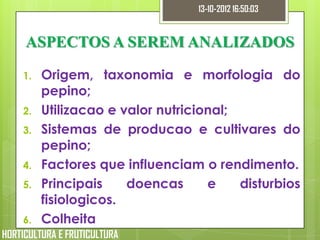 13-10-2012 16:50:03


     ASPECTOS A SEREM ANALIZADOS

    1.   Origem, taxonomia e morfologia do
         pepino;
    2.   Utilizacao e valor nutricional;
    3.   Sistemas de producao e cultivares do
         pepino;
    4.   Factores que influenciam o rendimento.
    5.   Principais    doencas      e    disturbios
         fisiologicos.
    6.   Colheita
HORTICULTURA E FRUTICULTURA
 