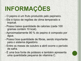 INFORMAÇÕES
- O pepino é um fruto produzido pelo pepineiro.
- Ele é típico de regiões de clima temperado e
tropical.
- Possui baixa quantidade de calorias (cada 100
gramas contém 10 kcal).
- Aproximadamente 90 % do pepino é composto por
água.
- Possui boa quantidade de fibras, sendo importante
para o sistema digestório.
- Entre os meses de outubro a abril ocorre o período
de safra.
- É uma boa fonte de potássio e também apresenta
uma quantidade pequena de vitamina C.
 