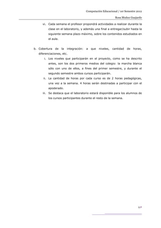 Computación Educacional / 1er Semestre 2012

                                                               Rosa Muñoz Guajardo

      vi. Cada semana el profesor propondrá actividades a realizar durante la
          clase en el laboratorio, y además una final a entregar/subir hasta la
          siguiente semana plazo máximo, sobre los contenidos estudiados en
          el aula.


b. Cobertura   de    la   integración:   a   que   niveles,   cantidad   de   horas,
   diferenciaciones, etc.
       i. Los niveles que participarán en el proyecto, como se ha descrito
          antes, son los dos primeros medios del colegio: la marcha blanca
          sólo con uno de ellos, a fines del primer semestre, y durante el
          segundo semestre ambos cursos participarán.
      ii. La cantidad de horas por cada curso es de 2 horas pedagógicas,
          una vez a la semana. 4 horas serán destinadas a participar con el
          apoderado.
      iii. Se destaca que el laboratorio estará disponible para los alumnos de
          los cursos participantes durante el resto de la semana.




                                                                                 11
 