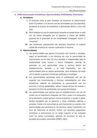 Computación Educacional / 1er Semestre 2012

                                                                               Rosa Muñoz Guajardo

5. FODA del proyecto (Fortalezas, Oportunidades, Debilidades, Amenazas)
      a. Fortalezas
            i. El proyecto tiene la gran fortaleza de favorecer la comunicación
               entre el profesor y el alumno con las actividades que él propondrá,
               ayudando al proceso de enseñanza y aprendizaje dentro y fuera del
               aula.
           ii. Otra fortaleza es que la capacitación docente se puede llevar a cabo
               con los bonos otorgados por el gobierno a través del SENCE,
               gozando de la gratuidad de las modalidades “trabajador activo” y
               “empresa”.
           iii. Las constantes evaluaciones del proyecto favorecen la mejoría
               rápida del proyecto en cuando a aplicación e insumos.
      b. Oportunidades
            i. Las oportunidades que genera el proyecto son muchas y variadas,
               según el beneficiado: a los alumnos les crea la oportunidad de
               interiorizarse con la web 2.0 muy utilizada e indispensable para la
               cotidianeidad      como   usuario       y    futuro      trabajador,    además      de
               participar    en   una    oportunidad            única   y    pionera      dentro   del
               establecimiento,     también        y       la    más        importante,     son    las
               oportunidades para su propio aprendizaje, para fortalecer los lazos
               con el estudio y generar interés por participar e investigar.
           ii. Las oportunidades generadas para el profesorado son las de
               expandir sus conocimientos y técnicas metodológicas con esta
               plataforma,     además     de   profundizar la            comunicación        con   los
               alumnos e incluso apoderados, aplicar nuevas formas de evaluar y
               favorecer el clima de aprendizaje con nuevas tecnologías.
           iii. Las oportunidades que genera para el establecimiento son las de
               contar con un laboratorio integrado con TICs y estar a la vanguardia
               de la educación, puede generar nuevos proyectos, o ayudar a ganar
               fondos otorgados por el gobierno u otras entidades públicas o
               privadas. Frente a la comunidad se verá favorecido en cuando a las
               oportunidades que generaría en los alumnos, factor importante a la
               hora de matricular al alumno. Contar con docentes capacitados
               contribuye a posicionarse en un rango superior al ser evaluado
               entre los pares municipales, además de favorecer el alza en
               puntajes de pruebas nacionales (SIMCE, PSU).


                                                                                                   12
 