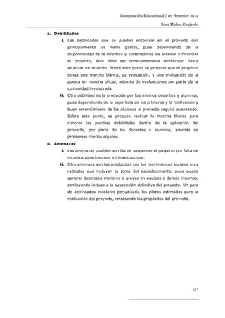 Computación Educacional / 1er Semestre 2012

                                                            Rosa Muñoz Guajardo

c. Debilidades
      i. Las debilidades que se pueden encontrar en el proyecto son
         principalmente   los   ítems   gastos,   pues    dependiendo     de    la
         disponibilidad de la directiva y sostenedores de acceder y financiar
         el proyecto, éste debe ser constantemente modificado hasta
         alcanzar un acuerdo. Sobre este punto se propone que el proyecto
         tenga una marcha blanca, su evaluación, y una evaluación de la
         puesta en marcha oficial, además de evaluaciones por parte de la
         comunidad involucrada.
     ii. Otra debilidad es la producida por los mismos docentes y alumnos,
         pues dependiendo de la experticia de los primeros y la motivación y
         buen entendimiento de los alumnos el proyecto seguirá avanzando.
         Sobre este punto, se propuso realizar la marcha blanca para
         conocer las posibles debilidades dentro de la aplicación del
         proyecto, por parte de los docentes y alumnos, además de
         problemas con los equipos.
d. Amenazas
      i. Las amenazas posibles son las de suspender el proyecto por falta de
         recursos para insumos e infraestructura.
     ii. Otra amenaza son las producidas por los movimientos sociales muy
         radicales que incluyan la toma del establecimiento, pues puede
         generar destrozos menores o graves en equipos o demás insumos,
         conllevando incluso a la suspensión definitiva del proyecto. Un paro
         de actividades escolares perjudicaría los plazos estimados para la
         realización del proyecto, retrasando los propósitos del proyecto.




                                                                               13
 