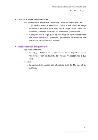 Computación Educacional / 1er Semestre 2012

                                                                  Rosa Muñoz Guajardo




6. Especificación de infraestructura
      a. Tipo de laboratorio, numero de laboratorios, espacios, distribución, etc.
             i. Tipo de laboratorio: el laboratorio (1) con el que cuenta el colegio
                se debiera remodelar para adaptarlo al proyecto en cuanto sea
                necesario, contando con buena luz, calefacción y distribución.
             ii. Se sugiere que a largo plazo se construya un segundo laboratorio
                con menor cap0acidad (20 equipos) para talleres de Moodle de libre
                inscripción para docentes o alumnos.


7. Especificación de equipamientos
      a. Tipo de equipamiento
             i. Los equipos deben contar con Windows o Linux, de preferencia con
                Windows 7, y con banda ancha de 4 megas. Procesador Intel i5 dual
                core.
      b. Cantidad
             i. La cantidad de equipos por laboratorio sería de 40, más el del
                profesor.




                                                                                     14
 