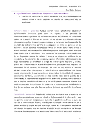 Computación Educacional / 1er Semestre 2012

                                                                       Rosa Muñoz Guajardo

8. Especificación de software de aplicaciones como educativos
         a. Descripción a continuación, dando las razones que justifican la elección de
            Moodle, frente a otros sistemas de gestión del aprendizaje son las
            siguientes:




Software libre y gratuito: Aunque existen varias “plataformas educativas”
específicamente     diseñadas   para    servir    de    soporte    a   los   procesos    de
enseñanza/aprendizaje online de un centro educativo, encontramos las condiciones
ideales de economía y libertad en Moodle. No es software condicionado sólo por
intereses comerciales, sino por intereses reales de la comunidad que lo desarrolla. Su
condición de software libre permite la participación de miles de personas en su
desarrollo. No son personas desconocidas y frikis con mucho tiempo libre, ajenas al
mundo educativo, estamos hablando de todo el potencial investigador de las múltiples
universidades que lo han elegido como plataforma de formación online convencidas
de sus bondades, grupos de trabajo y personal de organismos públicos de las
consejerías y departamentos de educación, expertos informáticos administradores de
mega-instalaciones que modifican el código del software para mejorarlo y aportar,
gracias a su carácter modular, nuevas funcionalidades que vayan dando respuesta las
necesidades de sus usuarios. Su desarrollo, por tanto, es muy superior a cualquier
software comercial en este campo y el coste de adoptar una solución de este tipo se
reduce enormemente, lo cual garantiza en gran medida la viabilidad del proyecto.
Necesitamos, por tanto, una solución que nos permita crecer con la garantía de la
continuidad y el crecimiento de las posibilidades de Moodle, que nos permita controlar
todo el proceso innovador sin ataduras a un único agente o empresa externa, que
pueda comprometer la continuidad del proyecto si la empresa decide que el proyecto
deja de ser rentable para ella. Esta garantía se deriva de su condición de software
libre.

Flexibilidad y seguridad: Moodle nos proporciona un sistema que se adapta a las
crecientes necesidades de un centro educativo de la sociedad de la información y que
nos permite crecer con perspectiva de aumento de posibilidades. Desde el punto de
vista de la administración de sitio, permite gran flexibilidad a nivel estructural, en la
gestión espacios y grupos, equipos de trabajo, cursos, etc. y nos permite disponer de
los espacios de trabajo y de aprendizaje a nuestro antojo, sin depender de agentes
externos y sin restricciones en el volumen de los mismos. En el sistema de gestión de



                                                                                        15
 