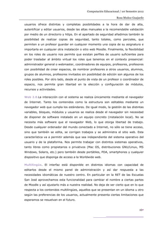 Computación Educacional / 1er Semestre 2012

                                                                    Rosa Muñoz Guajardo

usuarios ofrece distintas y completas posibilidades a la hora de dar de alta,
autentificar y editar usuarios, desde las altas manuales a la recomendable validación
por medio de un directorio y https. En el apartado de seguridad añadimos también la
posibilidad de realizar copias de seguridad, tanto totales, como parciales, que
permiten a un profesor guardar en cualquier momento una copia de su asignatura e
importarla en cualquier otra instalación o sitio web Moodle. Finalmente, la flexibilidad
en los roles de usuario nos permite que existan perfiles de usuario suficientes para
poder trasladar al ámbito virtual los roles que tenemos en el contexto presencial:
administrador general o webmaster, coordinadores de equipos, profesores, profesores
con posibilidad de crear espacios, de nombrar profesores a otros usuarios, alumnos,
grupos de alumnos, profesores invitados sin posibilidad de edición son algunos de los
roles posibles. Por otro lado, desde el punto de vista de un profesor o coordinador de
espacio, nos permite gran libertad en la elección y configuración de módulos,
recursos y actividades.

Web 2.0.La interacción con el sistema se realiza únicamente mediante el navegador
de Internet. Tanto los contenidos como la estructura son editables mediante un
navegador web que cumpla los estándares. De igual modo, la gestión de las distintas
variables, bloques, módulos y usuarios se realiza desde el navegador sin necesidad
de disponer de software instalado en un equipo concreto (instalación local). No se
necesita más software que el navegador Web, lo que otorga libertad de trabajo.
Desde cualquier ordenador del mundo conectado a Internet, no sólo se tiene acceso,
sino que también se edita, se corrigen trabajos y se administra el sitio web. Esta
característica va a permitir además que sea independiente del sistema operativo del
usuario y de la plataforma. Nos permite trabajar con distintos sistemas operativos,
tanto libres como propietarios o privativos (Mac OS, distribuciones GNU/Linux, MS
Windows, Solaris, etc.) pero también desde portátiles, PDA, smartphones y cualquier
dispositivo que disponga de acceso a la Worldwide web.

Multilingüe. El interfaz está disponible en distintos idiomas con capacidad de
editarlos desde el mismo panel de administración y así dar respuesta a las
necesidades idiomáticas de nuestro centro. En particular en la RET de las Escuelas
San José aprovechamos esta funcionalidad para cambiar el nombre a ciertas partes
de Moodle y así ajustarlo más a nuestra realidad. No deja de ser cierto que en lo que
respecta a los contenidos multilingües, aquellos que se presentan en un idioma u otro
según las preferencias de los usuarios, actualmente presenta ciertas limitaciones que
esperamos se resuelvan en el futuro.


                                                                                     16
 