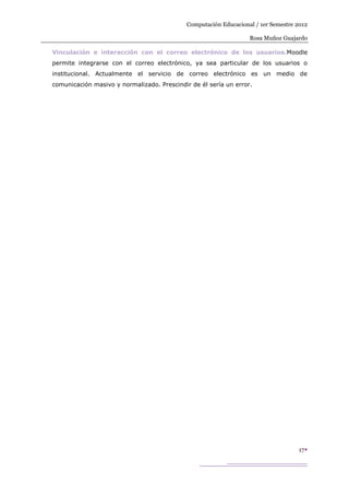 Computación Educacional / 1er Semestre 2012

                                                                   Rosa Muñoz Guajardo

Vinculación e interacción con el correo electrónico de los usuarios.Moodle
permite integrarse con el correo electrónico, ya sea particular de los usuarios o
institucional. Actualmente el servicio de correo electrónico es un medio de
comunicación masivo y normalizado. Prescindir de él sería un error.




                                                                                    17
 
