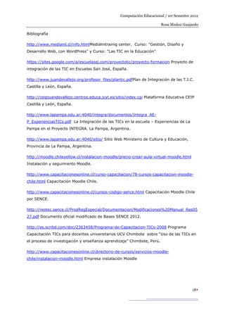Computación Educacional / 1er Semestre 2012

                                                                       Rosa Muñoz Guajardo

Bibliografía

http://www.medianil.cl/info.htmlMedialintrainig center. Curso: "Gestión, Diseño y
Desarrollo Web, con WordPress" y Curso: "Las TIC en la Educación"

https://sites.google.com/a/escuelassj.com/proyectotic/proyecto-formacion Proyecto de
integración de las TIC en Escuelas San José, España.

http://www.juandevallejo.org/profesor_files/plantic.pdfPlan de Integración de las T.I.C.
Castilla y León, España.

http://ceipjuandevallejo.centros.educa.jcyl.es/sitio/index.cgi Plataforma Educativa CEIP
Castilla y León, España.

http://www.lapampa.edu.ar:4040/integra/documentos/Integra_AE-
P_ExperienciasTICs.pdf La Integración de las TICs en la escuela – Experiencias de La
Pampa en el Proyecto INTEGRA. La Pampa, Argentina.

http://www.lapampa.edu.ar:4040/sitio/ Sitio Web Ministerio de Cultura y Educación,
Provincia de La Pampa, Argentina.

http://moodle.chileyellow.cl/instalacion-moodle/precio-crear-aula-virtual-moodle.html
Instalación y seguimiento Moodle.

http://www.capacitacionesonline.cl/curso-capacitacion/78-cursos-capacitacion-moodle-
chile.html Capacitación Moodle Chile.

http://www.capacitacionesonline.cl/cursos-codigo-sence.html Capacitación Moodle Chile
por SENCE.

http://reotec.sence.cl/ProdRegEspecial/Documentacion/Modificaciones%20Manual_Res05
27.pdf Documento oficial modificado de Bases SENCE 2012.

http://es.scribd.com/doc/2363458/Programa-de-Capacitacion-TICs-2008 Programa
Capacitación TICs para docentes universitarios UCV Chimbote sobre “Uso de las TICs en
el proceso de investigación y enseñanza aprendizaje” Chimbote, Perú.

http://www.capacitacionesonline.cl/directorio-de-cursos/servicios-moodle-
chile/instalacion-moodle.html Empresa instalación Moodle




                                                                                        18
 
