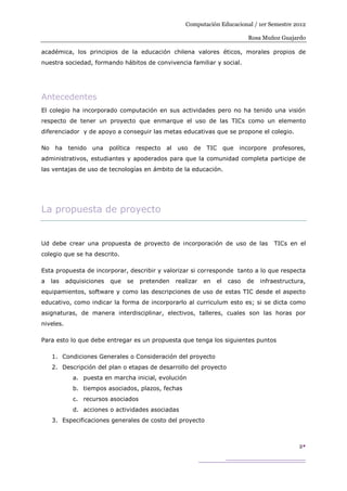 Computación Educacional / 1er Semestre 2012

                                                                                   Rosa Muñoz Guajardo

académica, los principios de la educación chilena valores éticos, morales propios de
nuestra sociedad, formando hábitos de convivencia familiar y social.




Antecedentes
El colegio ha incorporado computación en sus actividades pero no ha tenido una visión
respecto de tener un proyecto que enmarque el uso de las TICs como un elemento
diferenciador y de apoyo a conseguir las metas educativas que se propone el colegio.

No    ha   tenido   una    política   respecto   al   uso   de   TIC       que   incorpore   profesores,
administrativos, estudiantes y apoderados para que la comunidad completa participe de
las ventajas de uso de tecnologías en ámbito de la educación.




La propuesta de proyecto


Ud debe crear una propuesta de proyecto de incorporación de uso de las                       TICs en el
colegio que se ha descrito.

Esta propuesta de incorporar, describir y valorizar si corresponde tanto a lo que respecta
a    las   adquisiciones   que   se    pretenden      realizar   en   el    caso   de   infraestructura,
equipamientos, software y como las descripciones de uso de estas TIC desde el aspecto
educativo, como indicar la forma de incorporarlo al curriculum esto es; si se dicta como
asignaturas, de manera interdisciplinar, electivos, talleres, cuales son las horas por
niveles.

Para esto lo que debe entregar es un propuesta que tenga los siguientes puntos

     1. Condiciones Generales o Consideración del proyecto
     2. Descripción del plan o etapas de desarrollo del proyecto
             a. puesta en marcha inicial, evolución
             b. tiempos asociados, plazos, fechas
             c. recursos asociados
             d. acciones o actividades asociadas
     3. Especificaciones generales de costo del proyecto



                                                                                                     2
 