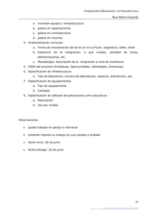 Computación Educacional / 1er Semestre 2012

                                                                          Rosa Muñoz Guajardo

          a. inversión equipos / infraestructura
          b. gastos en capacitaciones
          c. gastos en contrataciones
          d. gastos en insumos
   4. Implementación curricular
          a. Forma de incorporación de las tic en el currículo: asignatura, taller, otras
          b. Cobertura     de   la   integración:   a   que   niveles,   cantidad   de   horas,
             diferenciaciones, etc.
          c. Metodología: Descripción de la integración a nivel de enseñanza
   5. FODA del proyecto (Fortalezas, Oportunidades, Debilidades, Amenazas)
   6. Especificación de infraestructura
          a. Tipo de laboratorio, numero de laboratorios, espacios, distribución, etc.
   7. Especificación de equipamientos
          a. Tipo de equipamiento
          b. Cantidad
   8. Especificación de software de aplicaciones como educativos
          a. Descripción
          b. Uso por niveles




Observaciones

      puede trabajar en pareja o individual

      presente impreso su trabajo en una carpeta o anillado

      fecha inicio: 06 de junio

      fecha entrega: 20 de junio




                                                                                            3
 