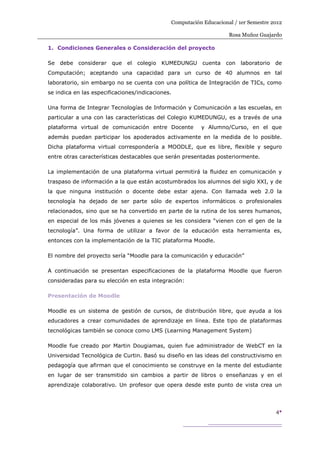 Computación Educacional / 1er Semestre 2012

                                                                    Rosa Muñoz Guajardo

1. Condiciones Generales o Consideración del proyecto

Se debe considerar      que el    colegio KUMEDUNGU       cuenta con     laboratorio de
Computación; aceptando una capacidad para un curso de 40 alumnos en tal
laboratorio, sin embargo no se cuenta con una política de Integración de TICs, como
se indica en las especificaciones/indicaciones.

Una forma de Integrar Tecnologías de Información y Comunicación a las escuelas, en
particular a una con las características del Colegio KUMEDUNGU, es a través de una
plataforma virtual de comunicación entre Docente         y Alumno/Curso, en el que
además puedan participar los apoderados activamente en la medida de lo posible.
Dicha plataforma virtual correspondería a MOODLE, que es libre, flexible y seguro
entre otras características destacables que serán presentadas posteriormente.

La implementación de una plataforma virtual permitirá la fluidez en comunicación y
traspaso de información a la que están acostumbrados los alumnos del siglo XXI, y de
la que ninguna institución o docente debe estar ajena. Con llamada web 2.0 la
tecnología ha dejado de ser parte sólo de expertos informáticos o profesionales
relacionados, sino que se ha convertido en parte de la rutina de los seres humanos,
en especial de los más jóvenes a quienes se les considera “vienen con el gen de la
tecnología”. Una forma de utilizar a favor de la educación esta herramienta es,
entonces con la implementación de la TIC plataforma Moodle.

El nombre del proyecto sería “Moodle para la comunicación y educación”

A continuación se presentan especificaciones de la plataforma Moodle que fueron
consideradas para su elección en esta integración:

Presentación de Moodle

Moodle es un sistema de gestión de cursos, de distribución libre, que ayuda a los
educadores a crear comunidades de aprendizaje en línea. Este tipo de plataformas
tecnológicas también se conoce como LMS (Learning Management System)

Moodle fue creado por Martin Dougiamas, quien fue administrador de WebCT en la
Universidad Tecnológica de Curtin. Basó su diseño en las ideas del constructivismo en
pedagogía que afirman que el conocimiento se construye en la mente del estudiante
en lugar de ser transmitido sin cambios a partir de libros o enseñanzas y en el
aprendizaje colaborativo. Un profesor que opera desde este punto de vista crea un



                                                                                      4
 