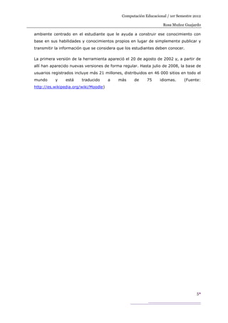 Computación Educacional / 1er Semestre 2012

                                                                   Rosa Muñoz Guajardo

ambiente centrado en el estudiante que le ayuda a construir ese conocimiento con
base en sus habilidades y conocimientos propios en lugar de simplemente publicar y
transmitir la información que se considera que los estudiantes deben conocer.

La primera versión de la herramienta apareció el 20 de agosto de 2002 y, a partir de
allí han aparecido nuevas versiones de forma regular. Hasta julio de 2008, la base de
usuarios registrados incluye más 21 millones, distribuidos en 46 000 sitios en todo el
mundo     y     está    traducido      a   más     de     75     idiomas.     (Fuente:
http://es.wikipedia.org/wiki/Moodle)




                                                                                     5
 