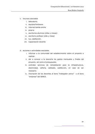 Computación Educacional / 1er Semestre 2012

                                                                 Rosa Muñoz Guajardo




c. recursos asociados
       i. laboratorio
      ii. equipos/hardware
      iii. internet-banda ancha
      iv. pizarra
      v. escritorios alumnos (sillas y mesas)
      vi. escritorio profesor (silla y mesa)
     vii. luz, calefacción.
     viii. Capacitación docente




d. acciones o actividades asociadas
       i. informar a la comunidad del establecimiento sobre el proyecto a
          realizar.
      ii. dar a conocer a la tesorería los gastos mensuales y finales del
          proyecto, así como el presupuesto.
      iii. contratar    servicios   de   remodelación   para     la   infraestructura,
          electricidad,    cañería,   cableado,   calefacción,   en    caso   de   ser
          necesario.
      iv. Inscripción de los decentes al bono “trabajador activo”          o al bono
          “empresa” del SENCE.




                                                                                   8
 