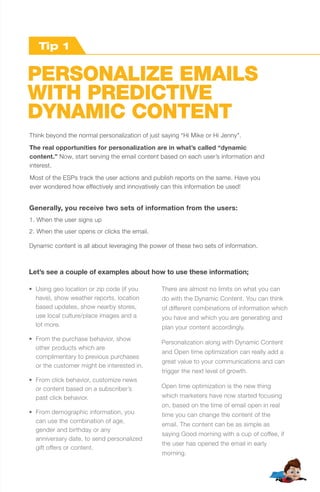 PERSONALIZE EMAILS
WITH PREDICTIVE
DYNAMIC CONTENT
Think beyond the normal personalization of just saying “Hi Mike or Hi Jenny".
The real opportunities for personalization are in what’s called “dynamic
content.” Now, start serving the email content based on each user’s information and
interest.
Most of the ESPs track the user actions and publish reports on the same. Have you
ever wondered how effectively and innovatively can this information be used!
• Using geo location or zip code (if you
have), show weather reports, location
based updates, show nearby stores,
use local culture/place images and a
lot more.
• From the purchase behavior, show
other products which are
complimentary to previous purchases
or the customer might be interested in.
• From click behavior, customize news
or content based on a subscriber’s
past click behavior.
• From demographic information, you
can use the combination of age,
gender and birthday or any
anniversary date, to send personalized
gift offers or content.
There are almost no limits on what you can
do with the Dynamic Content. You can think
of different combinations of information which
you have and which you are generating and
plan your content accordingly.
Personalization along with Dynamic Content
and Open time optimization can really add a
great value to your communications and can
trigger the next level of growth.
Open time optimization is the new thing
which marketers have now started focusing
on, based on the time of email open in real
time you can change the content of the
email. The content can be as simple as
saying Good morning with a cup of coffee, if
the user has opened the email in early
morning.
Generally, you receive two sets of information from the users:
1. When the user signs up
2. When the user opens or clicks the email.
Dynamic content is all about leveraging the power of these two sets of information.
Let’s see a couple of examples about how to use these information;
Tip 2Tip 1
 