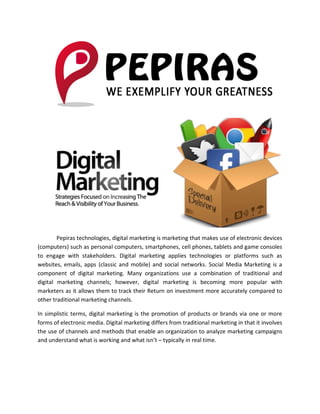 Pepiras technologies, digital marketing is marketing that makes use of electronic devices
(computers) such as personal computers, smartphones, cell phones, tablets and game consoles
to engage with stakeholders. Digital marketing applies technologies or platforms such as
websites, emails, apps (classic and mobile) and social networks. Social Media Marketing is a
component of digital marketing. Many organizations use a combination of traditional and
digital marketing channels; however, digital marketing is becoming more popular with
marketers as it allows them to track their Return on investment more accurately compared to
other traditional marketing channels.
In simplistic terms, digital marketing is the promotion of products or brands via one or more
forms of electronic media. Digital marketing differs from traditional marketing in that it involves
the use of channels and methods that enable an organization to analyze marketing campaigns
and understand what is working and what isn’t – typically in real time.
 