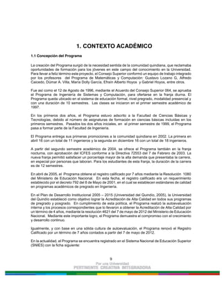 9
1. CONTEXTO ACADÉMICO
1.1 Concepción del Programa
La creación del Programa surgió de la necesidad sentida de la comunidad quindiana, que reclamaba
oportunidades de formación para los jóvenes en este campo del conocimiento en la Universidad.
Para llevar a feliz término este proyecto, el Consejo Superior conformó un equipo de trabajo integrado
por los profesores del Programa de Matemáticas y Computación: Gustavo Lozano G, Alfredo
Caicedo, Dúmar A. Villa, María Dolly García, Efraín Alberto Hoyos y Gabriel Hoyos, entre otros.
Fue así como el 12 de Agosto de 1996, mediante el Acuerdo del Consejo Superior 064, se aprueba
el Programa de Ingeniería de Sistemas y Computación, para ofertarse en la franja diurna. El
Programa queda ubicado en el sistema de educación formal, nivel pregrado, modalidad presencial y
con una duración de 10 semestres. Las clases se iniciaron en el primer semestre académico de
1997.
En los primeros dos años, el Programa estuvo adscrito a la Facultad de Ciencias Básicas y
Tecnologías, debido al número de asignaturas de formación en ciencias básicas incluidas en los
primeros semestres. Pasados los dos años iniciales, en el primer semestre de 1999, el Programa
pasa a formar parte de la Facultad de Ingeniería.
El Programa entrega sus primeras promociones a la comunidad quindiana en 2002. La primera en
abril 16 con un total de 11 ingenieros y la segunda en diciembre 16 con un total de 18 ingenieros.
A partir del segundo semestre académico de 2004, se ofrece el Programa también en la franja
nocturna, con aprobación del ICFES conforme a la Directiva 72553 del 7 de Febrero de 2003. La
nueva franja permitió satisfacer un porcentaje mayor de la alta demanda que presentaba la carrera,
en especial por personas que laboran. Para los estudiantes de esta franja, la duración de la carrera
es de 12 semestres.
En abril de 2005, el Programa obtiene el registro calificado por 7 años mediante la Resolución 1080
del Ministerio de Educación Nacional. En esta fecha, el registro calificado era un requerimiento
establecido por el decreto 792 del 8 de Mayo de 2001, en el cual se establecen estándares de calidad
en programas académicos de pregrado en Ingeniería.
En el Plan de Desarrollo Institucional 2005 – 2015 (Universidad del Quindío, 2005), la Universidad
del Quindío estableció como objetivo lograr la Acreditación de Alta Calidad en todos sus programas
de pregrado y posgrado. En cumplimiento de esta política, el Programa realizó la autoevaluación
interna y los procesos correspondientes que lo llevaron a obtener la Acreditación de Alta Calidad por
un término de 4 años, mediante la resolución 4621 del 7 de mayo de 2012 del Ministerio de Educación
Nacional. Mediante este importante logro, el Programa demuestra el compromiso con el crecimiento
y desarrollo continuo.
Igualmente, y con base en una sólida cultura de autoevaluación, el Programa renovó el Registro
Calificado por un término de 7 años contados a partir del 7 de mayo de 2012.
En la actualidad, el Programa se encuentra registrado en el Sistema Nacional de Educación Superior
(SNIES) con la ficha siguiente:
 