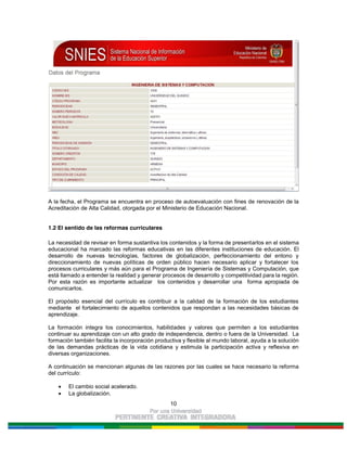 10
A la fecha, el Programa se encuentra en proceso de autoevaluación con fines de renovación de la
Acreditación de Alta Calidad, otorgada por el Ministerio de Educación Nacional.
1.2 El sentido de las reformas curriculares
La necesidad de revisar en forma sustantiva los contenidos y la forma de presentarlos en el sistema
educacional ha marcado las reformas educativas en las diferentes instituciones de educación. El
desarrollo de nuevas tecnologías, factores de globalización, perfeccionamiento del entono y
direccionamiento de nuevas políticas de orden público hacen necesario aplicar y fortalecer los
procesos curriculares y más aún para el Programa de Ingeniería de Sistemas y Computación, que
está llamado a entender la realidad y generar procesos de desarrollo y competitividad para la región.
Por esta razón es importante actualizar los contenidos y desarrollar una forma apropiada de
comunicarlos.
El propósito esencial del currículo es contribuir a la calidad de la formación de los estudiantes
mediante el fortalecimiento de aquellos contenidos que respondan a las necesidades básicas de
aprendizaje.
La formación integra los conocimientos, habilidades y valores que permiten a los estudiantes
continuar su aprendizaje con un alto grado de independencia, dentro o fuera de la Universidad. La
formación también facilita la incorporación productiva y flexible al mundo laboral, ayuda a la solución
de las demandas prácticas de la vida cotidiana y estimula la participación activa y reflexiva en
diversas organizaciones.
A continuación se mencionan algunas de las razones por las cuales se hace necesario la reforma
del currículo:
El cambio social acelerado.
La globalización.
 