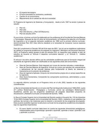 11
El impacto tecnológico.
El futuro previsible es cambiante y acelerado.
Cambio en el conocimiento.
Mejoramiento de la calidad de vida de la sociedad.
El Programa de Ingeniería de Sistemas y Computación, desde el año 1997 ha tenido 4 planes de
estudio:
Plan 43.
Plan 203.
Plan C63 (Diurno) y Plan C67(Nocturno).
Plan de estudios 2016
En sus inicios, el primer currículo fue elaborado por los profesores de la Facultad de Ciencias Básicas
y Tecnologías. Después de dos (2) años de funcionamiento, el Programa fue adscrito a la Facultad
de Ingeniería y en el segundo semestre académico de 1999 tuvo la primera reforma curricular,
denominándose Plan 203. Esta reforma obedeció a la necesidad de incorporar nuevos espacios
académicos.
Para dar cumplimiento al Decreto 792 del 8 de mayo de 2001, “por el cual se establecen estándares
de calidad en programas académicos de pregrado en ingeniería” (Ministerio de Educación Nacional,
2001), el Programa realizó ajustes al plan de estudios 203, en específico para adaptar el plan de
estudios de acuerdo al “Artículo 4 aspectos curriculares básicos”, y al “Artículo 5, créditos
académicos”.
El artículo 4 de dicho decreto define que las actividades académicas para la formación integral del
estudiante de ingeniería deben ser clasificadas en las siguientes áreas del conocimiento:
Área de Ciencias Básicas: Está integrado por cursos de ciencias naturales y matemáticas.
Área de Ciencias Básicas de Ingeniería: Incluye los cursos que estudian las características
y aplicaciones de las ciencias básicas para fundamentar el diseño de sistemas y
mecanismos en la solución de problemas.
Área de Ingeniería Aplicada: Conjunto de conocimientos propios de un campo específico de
la ingeniería.
Área Socio-Humanística: Comprende los componente económicos, administrativo y socio
humanístico.
La segunda reforma curricular en el Programa inicio en el año 2003, basada en los siguientes
considerandos:
a) Que la Universidad del Quindío en el marco del Plan de Desarrollo Institucional 1999-2004, cuarta
(4°) política Modernización Pedagógica y Curricular, primer eje estratégico Modernización
Académica, permite que los programas académicos de pregrado desarrollen proyectos de
Actualización y Rediseño Curricular (Universidad del Quindío, 1999).
b) Que el Consejo Superior de la Universidad del Quindío expide el Acuerdo No. 018 de diciembre
18 de 2003 (Consejo Superior de la Universidad del Quindío, 2003), mediante el cual establece las
políticas, las normas y las instancias para la creación y renovación de los programas de pregrado.
Este acuerdo posibilita organizar la estructura curricular de los programas académicos de pregrado,
bajo los siguientes lineamientos:
El nuevo diseño curricular debe tener en cuenta las siguientes dimensiones pedagógicas,
indispensables para el aprendizaje: aprender a aprender, aprender a hacer, aprender a ser
y aprender a convivir.
 