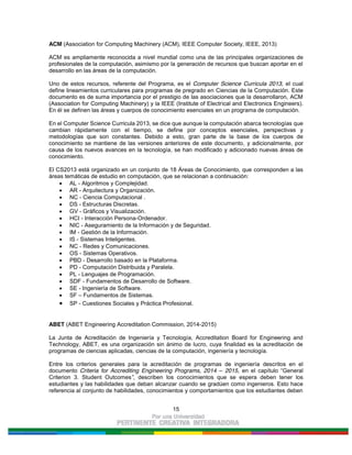 15
ACM (Association for Computing Machinery (ACM), IEEE Computer Society, IEEE, 2013)
ACM es ampliamente reconocida a nivel mundial como una de las principales organizaciones de
profesionales de la computación, asimismo por la generación de recursos que buscan aportar en el
desarrollo en las áreas de la computación.
Uno de estos recursos, referente del Programa, es el Computer Science Curricula 2013, el cual
define lineamientos curriculares para programas de pregrado en Ciencias de la Computación. Este
documento es de suma importancia por el prestigio de las asociaciones que la desarrollaron, ACM
(Association for Computing Machinery) y la IEEE (Institute of Electrical and Electronics Engineers).
En él se definen las áreas y cuerpos de conocimiento esenciales en un programa de computación.
En el Computer Science Curricula 2013, se dice que aunque la computación abarca tecnologías que
cambian rápidamente con el tiempo, se define por conceptos esenciales, perspectivas y
metodologías que son constantes. Debido a esto, gran parte de la base de los cuerpos de
conocimiento se mantiene de las versiones anteriores de este documento, y adicionalmente, por
causa de los nuevos avances en la tecnología, se han modificado y adicionado nuevas áreas de
conocimiento.
El CS2013 está organizado en un conjunto de 18 Áreas de Conocimiento, que corresponden a las
áreas temáticas de estudio en computación, que se relacionan a continuación:
AL - Algoritmos y Complejidad.
AR - Arquitectura y Organización.
NC - Ciencia Computacional .
DS - Estructuras Discretas.
GV - Gráficos y Visualización.
HCI - Interacción Persona-Ordenador.
NIC - Aseguramiento de la Información y de Seguridad.
IM - Gestión de la Información.
IS - Sistemas Inteligentes.
NC - Redes y Comunicaciones.
OS - Sistemas Operativos.
PBD - Desarrollo basado en la Plataforma.
PD - Computación Distribuida y Paralela.
PL - Lenguajes de Programación.
SDF - Fundamentos de Desarrollo de Software.
SE - Ingeniería de Software.
SF – Fundamentos de Sistemas.
SP - Cuestiones Sociales y Práctica Profesional.
ABET (ABET Engineering Accreditation Commission, 2014-2015)
La Junta de Acreditación de Ingeniería y Tecnología, Accreditation Board for Engineering and
Technology, ABET, es una organización sin ánimo de lucro, cuya finalidad es la acreditación de
programas de ciencias aplicadas, ciencias de la computación, ingeniería y tecnología.
Entre los criterios generales para la acreditación de programas de ingeniería descritos en el
documento Criteria for Accrediting Engineering Programs, 2014 – 2015, en el capítulo “General
Criterion 3. Student Outcomes”, describen los conocimientos que se espera deben tener los
estudiantes y las habilidades que deban alcanzar cuando se gradúen como ingenieros. Esto hace
referencia al conjunto de habilidades, conocimientos y comportamientos que los estudiantes deben
 