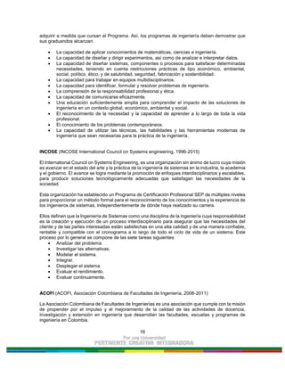 16
adquirir a medida que cursan el Programa. Así, los programas de ingeniería deben demostrar que
sus graduandos alcanzan:
La capacidad de aplicar conocimientos de matemáticas, ciencias e ingeniería.
La capacidad de diseñar y dirigir experimentos, así como de analizar e interpretar datos.
La capacidad de diseñar sistemas, componentes o procesos para satisfacer determinadas
necesidades, teniendo en cuenta restricciones prácticas de tipo económico, ambiental,
social, político, ético, y de salubridad, seguridad, fabricación y sostenibilidad.
La capacidad para trabajar en equipos multidisciplinarios.
La capacidad para identificar, formular y resolver problemas de ingeniería.
La comprensión de la responsabilidad profesional y ética.
La capacidad de comunicarse eficazmente.
Una educación suficientemente amplia para comprender el impacto de las soluciones de
ingeniería en un contexto global, económico, ambiental y social.
El reconocimiento de la necesidad y la capacidad de aprender a lo largo de toda la vida
profesional.
El conocimiento de los problemas contemporáneos.
La capacidad de utilizar las técnicas, las habilidades y las herramientas modernas de
ingeniería que sean necesarias para la práctica de la ingeniería.
INCOSE (INCOSE International Council on Systems engineering, 1996-2015)
El International Council on Systems Engineering, es una organización sin ánimo de lucro cuya misión
es avanzar en el estado del arte y la práctica de la ingeniería de sistemas en la industria, la academia
y el gobierno. El avance se logra mediante la promoción de enfoques interdisciplinarios y escalables,
para producir soluciones tecnológicamente adecuadas que satisfagan las necesidades de la
sociedad.
Esta organización ha establecido un Programa de Certificación Profesional SEP de múltiples niveles
para proporcionar un método formal para el reconocimiento de los conocimientos y la experiencia de
los ingenieros de sistemas, independientemente de dónde haya realizado su carrera.
Ellos definen que la Ingeniería de Sistemas como una disciplina de la ingeniería cuya responsabilidad
es la creación y ejecución de un proceso interdisciplinario para asegurar que las necesidades del
cliente y de las partes interesadas están satisfechas en una alta calidad y de una manera confiable,
rentable y compatible con el cronograma a lo largo de todo el ciclo de vida de un sistema. Este
proceso por lo general se compone de las siete tareas siguientes:
Analizar del problema.
Investigar las alternativas.
Modelar el sistema.
Integrar.
Desplegar el sistema.
Evaluar el rendimiento.
Evaluar continuamente.
ACOFI (ACOFI, Asociación Colombiana de Facultades de Ingeniería, 2008-2011)
La Asociación Colombiana de Facultades de Ingenierías es una asociación que cumple con la misión
de propender por el impulso y el mejoramiento de la calidad de las actividades de docencia,
investigación y extensión en ingeniería que desarrollan las facultades, escuelas y programas de
ingeniería en Colombia.
 