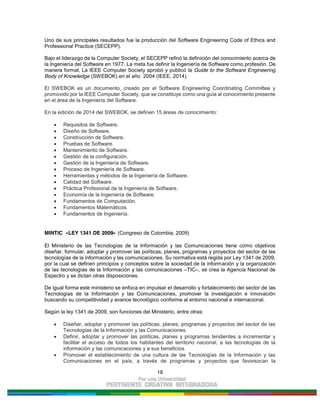 18
Uno de sus principales resultados fue la producción del Software Engineering Code of Ethics and
Professional Practice (SECEPP).
Bajo el liderazgo de la Computer Society, el SECEPP refinó la definición del conocimiento acerca de
la Ingeniería del Software en 1977. La meta fue definir la Ingeniería de Software como profesión. De
manera formal, La IEEE Computer Society aprobó y publicó la Guide to the Software Engineering
Body of Knowledge (SWEBOK) en el año 2004 (IEEE, 2014).
El SWEBOK es un documento, creado por el Software Engineering Coordinating Committee y
promovido por la IEEE Computer Society, que se constituye como una guía al conocimiento presente
en el área de la Ingeniería del Software.
En la edición de 2014 del SWEBOK, se definen 15 áreas de conocimiento:
Requisitos de Software.
Diseño de Software.
Construcción de Software.
Pruebas de Software.
Mantenimiento de Software.
Gestión de la configuración.
Gestión de la Ingeniería de Software.
Proceso de Ingeniería de Software.
Herramientas y métodos de la Ingeniería de Software.
Calidad del Software.
Práctica Profesional de la Ingeniería de Software.
Economía de la Ingeniería de Software.
Fundamentos de Computación.
Fundamentos Matemáticos.
Fundamentos de Ingeniería.
MINTIC «LEY 1341 DE 2009» (Congreso de Colombia, 2009)
El Ministerio de las Tecnologías de la Información y las Comunicaciones tiene como objetivos
diseñar, formular, adoptar y promover las políticas, planes, programas y proyectos del sector de las
tecnologías de la información y las comunicaciones. Su normativa está regida por Ley 1341 de 2009,
por la cual se definen principios y conceptos sobre la sociedad de la información y la organización
de las tecnologías de la Información y las comunicaciones –TIC–, se crea la Agencia Nacional de
Espectro y se dictan otras disposiciones.
De igual forma este ministerio se enfoca en impulsar el desarrollo y fortalecimiento del sector de las
Tecnologías de la Información y las Comunicaciones, promover la investigación e innovación
buscando su competitividad y avance tecnológico conforme al entorno nacional e internacional.
Según la ley 1341 de 2009, son funciones del Ministerio, entre otras:
Diseñar, adoptar y promover las políticas, planes, programas y proyectos del sector de las
Tecnologías de la Información y las Comunicaciones.
Definir, adoptar y promover las políticas, planes y programas tendientes a incrementar y
facilitar el acceso de todos los habitantes del territorio nacional, a las tecnologías de la
información y las comunicaciones y a sus beneficios.
Promover el establecimiento de una cultura de las Tecnologías de la Información y las
Comunicaciones en el país, a través de programas y proyectos que favorezcan la
 