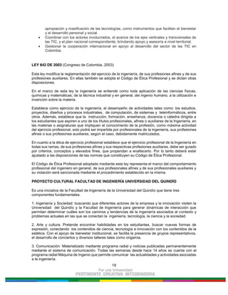 19
apropiación y masificación de las tecnologías, como instrumentos que facilitan el bienestar
y el desarrollo personal y social.
Coordinar con los actores involucrados, el avance de los ejes verticales y transversales de
las TIC, y el plan nacional correspondiente, brindando apoyo y asesoría a nivel territorial.
Gestionar la cooperación internacional en apoyo al desarrollo del sector de las TIC en
Colombia.
LEY 842 DE 2003 (Congreso de Colombia, 2003)
Esta ley modifica la reglamentación del ejercicio de la ingeniería, de sus profesiones afines y de sus
profesiones auxiliares. En ellas también se adopta el Código de Ética Profesional y se dictan otras
disposiciones.
En el marco de esta ley la ingeniería se entiende como toda aplicación de las ciencias físicas,
químicas y matemáticas; de la técnica industrial y en general, del ingenio humano, a la utilización e
invención sobre la materia.
Establece como ejercicio de la ingeniería, el desempeño de actividades tales como: los estudios,
proyectos, diseños y procesos industriales, de computación, de sistemas y teleinformáticos, entre
otros. Además, establece que la instrucción, formación, enseñanza, docencia o cátedra dirigida a
los estudiantes que aspiren a uno de los títulos profesionales, afines o auxiliares de la Ingeniería, en
las materias o asignaturas que impliquen el conocimiento de la profesión, como máxima actividad
del ejercicio profesional, solo podrá ser impartida por profesionales de la ingeniería, sus profesiones
afines o sus profesiones auxiliares, según el caso, debidamente matriculados.
En cuanto a la ética de ejercicio profesional establece que el ejercicio profesional de la Ingeniería en
todas sus ramas, de sus profesiones afines y sus respectivas profesiones auxiliares, debe ser guiado
por criterios, conceptos y elevados fines, que propendan a enaltecerlo. Por lo tanto deberá estar
ajustado a las disposiciones de las normas que constituyen su Código de Ética Profesional.
El Código de Ética Profesional adoptado mediante esta ley representa el marco del comportamiento
profesional del ingeniero en general, de sus profesionales afines y de sus profesionales auxiliares y
su violación será sancionada mediante el procedimiento establecido en la misma.
PROYECTO CULTURAL FACULTAD DE INGENIERÍA UNIVERSIDAD DEL QUINDÍO
Es una iniciativa de la Facultad de Ingeniería de la Universidad del Quindío que tiene tres
componentes fundamentales.
1. Ingeniería y Sociedad: buscando que diferentes actores de la empresa y la innovación visiten la
Universidad del Quindío y la Facultad de Ingeniería para generar dinámicas de interacción que
permitan determinar cuáles son los caminos y tendencias de la ingeniería asociados al contexto y
problemas actuales en las que se conectan la ingeniería, tecnología, la ciencia y la sociedad.
2. Arte y cultura: Pretende encontrar habilidades en los estudiantes, buscar nuevas formas de
expresión, conectando los contenidos de ciencia, tecnología e innovación con los contenidos de la
estética. Con el apoyo de bienestar institucional, se facilita la presencia de grupos representativos,
el desarrollo de conciertos y diversos talleres tales como origamia.
3. Comunicación: Materializado mediante programa radial y noticias publicadas permanentemente
mediante el sistema de comunicación. Todas las semanas desde hace 14 años se cuenta con el
programa radial Máquina de Ingenio que permite comunicar las actualidades y actividades asociadas
a la ingeniería.
 