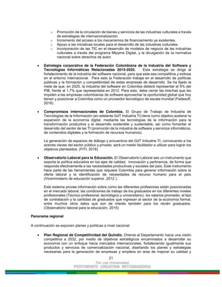 21
o Promoción de la circulación de bienes y servicios de las industrias culturales a través
de estrategias de internacionalización.
o Incremento del acceso a los mecanismos de financiamiento ya existentes.
o Apoyo a las iniciativas locales para el desarrollo de las industrias culturales.
o Incorporación de las TIC en el desarrollo de modelos de negocio de las industrias
culturales a través del programa Mipyme Digital, y la divulgación de la normativa
nacional sobre derechos de autor.
Estrategia corporativa de la Federación Colombiana de la Industria del Software y
Tecnologías Informáticas Relacionadas 2015-2025. Esta estrategia se dirige al
fortalecimiento de la industria del software nacional, para que esta sea competitiva y exitosa
en el entorno internacional. Para esto la Federación trabaja en el desarrollo de políticas
públicas y la formación y competitividad de estas empresas de desarrollo. Se ha fijado la
meta de que, en 2025, la industria del software en Colombia deberá representar el 5% del
PIB, frente al 1,7% que representaba en 2012. Para esto, debe cerrar las brechas que les
impiden a las empresas colombianas de software aprovechar la oportunidad global que hoy
tienen y posicionar a Colombia como un proveedor tecnológico de escala mundial (Fedesoft,
2016) .
Compromisos internacionales de Colombia. El Grupo de Trabajo de Industria de
Tecnologías de la Información (en adelante GdT Industria TI) tiene como objetivo acelerar la
expansión de la economía digital, mediante las tecnologías de la información para la
transformación productiva y el desarrollo sostenible y sustentable, así como fomentar el
desarrollo del sector de las TI (promoción de la industria de software y servicios informáticos,
de contenidos digitales y la formación de recursos humanos).
La generación de espacios de diálogo y encuentros del GdT Industria TI, convocando a los
actores claves del sector público y privado, será un medio facilitador a utilizar para lograr los
objetivos planteados. (FITI, 2016)
Observatorio Laboral para la Educación. El Observatorio Laboral aes un instrumento que
soporta la política educativa en los ejes de calidad, innovación y pertinencia, de forma que
responda efectivamente a las necesidades productivas y sociales del país. Este instrumento
hace parte de las herramientas que requiere Colombia para generar información sobre la
oferta laboral y la identificación de necesidades de recurso humano para el país
(Viceministerio de educación superior ,2012 ).
Este sistema provee información sobre como las diferentes profesiones están posicionadas
en el mercado laboral, las condiciones de trabajo de los graduados en los diferentes niveles
profesionales (Técnico profesional, tecnológico y universitario), los salarios promedio, el tipo
de contratación y la cantidad de graduados que ingresan al sector de la economía formal,
entre muchos otros datos que son de interés también para los recién graduados.
(Observatorio laboral para la educación, 2015)
Panorama regional
A continuación se exponen planes y políticas a nivel nacional:
Plan Regional de Competitividad del Quindío. Orienta al Departamento hacia una visión
competitiva a 2032, por medio de objetivos estratégicos encaminados a desarrollar su
economía con un enfoque hacia mercados internacionales, fortaleciendo igualmente sus
productos y servicios de comercialización nacional, diseñando los planes y estrategias
necesarias para la generación de empresas y empleos en aras de mejorar su calidad y
 