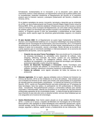 22
formalización, fundamentados en la innovación y en la educación como pilares de
crecimiento continuo. Estos esfuerzos y el mejoramiento continuo de la política pública para
la competitividad, pretenden transformar al Departamento del Quindío en el escenario
propicio para la inversión nacional y extranjera (Gobernación del Quindío y Alcaldía de
Armenia, 2013).
En el objetivo estratégico de ciencia, innovación, tecnología y desarrollo que se contempla
en el Plan, se cita la implementación del Proyecto Quindío Región Digital (Centro virtual de
Noticias-MEN, 2010), que pretende establecer infraestructura para el libre acceso a banda
ancha en Armenia y otros municipios del Departamento, así como dotar centros educativos
de carácter público con tecnología para ampliar el acceso a los estudiantes. Con base a lo
anterior, el Programa apunta a cubrir las necesidades y problemáticas de esta cadena
productiva, dando soporte según las directrices gubernamentales respecto a la industria
digital.
El plan Quindío 2020. En el Departamento se quiere lograr fuertemente el Desarrollo
Humano y de Competitividad sistémica con un esquema metodológico de mesas temáticas
(Ministerio de las Tecnologías de la Información y las Comunicaciones, 2011). El Programa
ha participado en el desarrollo y conformación de estas mesas, especialmente en la que se
destaca el sector de la educación, ciencia y tecnología. Dentro del plan se ha tenido en
cuenta aspectos para el crecimiento estratégico e internacionalización de la economía del
departamento del Quindío, como los siguientes:
o Creación de una zona Franca Tecnológica. Esta zona tendrá por fin el desarrollo
de empresas tecnológicas en actividades como desarrollo de software, body
shopping, offshoring, overnigth. Así mismo, contará con una plataforma de
inteligencia de mercados con inteligencia artificial, centro de investigación,
semilleros de investigación y se enfocará en desarrollo tecnológico para apuestas
productivas regionales y centro virtual de negocios.
o Centro de Desarrollo Tecnológico e Innovación. Centro Tecnológico para
impulsar la industria del software, el conocimiento y la tecnología, en las líneas
software, hardware, electrónica y procesos mecánicos y automatización.
o Cadena de software. como agente articulador de todos los sectores de la
producción.
Alianzas regionales. En la región, algunas entidades como la Cámara de Comercio (La
Crónica del Quindío, 2013) se han fortalecido en el tema del software. Esta entidad junto
con la Alcaldía de Armenia se han aliado para brindar más oportunidades en la expansión
de mercado para los comerciantes y empresarios. La Cámara de Comercio (La Crónica del
Quindío, 2013) cuenta con ParqueSoft-Quindío que está conformado por 37 empresas de
base tecnológica, tiene tres sedes y la participación de 223 profesionales en diferentes
áreas. Actualmente, ParqueSoft-Quindío produce y comercializa software para clientes
nacionales e internacionales, además de convertirse en un proyecto de vida para jóvenes
profesionales egresados de las universidades locales. La idea principal de este proyecto es
que el Quindío no sea visto sólo como un atractivo turístico, sino por otras fortalezas que van
a la vanguardia con el avance de la tecnología.
Centro Bioinformático. Este Centro estará ubicado en el eje cafetero (Revista Dinero,
2010) y cuenta con el apoyo y respaldo del Ministerio de Tecnologías de la Información.
Busca generar valor agregado en áreas estratégicas como desarrollo agropecuario, aguas,
ciencias sociales, temas de tecnologías de la información y las comunicaciones, minas y
energía, seguridad y defensa, capital humano y fortalecimiento de las instituciones. Este
 
