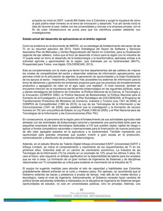 23
proyecto se inició en 2007, cuando Bill Gates vino a Colombia y surgió la inquietud de cómo
el país podría estar inmerso en el tema de innovación y desarrollo. Fue ahí donde inició la
idea de recorrer el país, hablar con las universidades y vincular a la empresa privada, con el
fin de crear infraestructura de punta para que los científicos puedan adelantar sus
investigaciones.
Estado actual del desarrollo de aplicaciones en el ámbito regional
Como se evidencia en el documento de MINTIC, en su estrategia de fortalecimiento del sector de las
TI, en su resumen ejecutivo del 2013: Visión Estratégica del Sector de Software y Servicios
Asociados Plan de Mercadeo y Ventas Regionalizado del Sector en Colombia, para su focalización
regional del eje cafetero, indica que el foco de desarrollo a futuro para la región con la industria de
TI puede estar en torno al desarrollo de la biotecnología y la bioinformática, aplicadas ambas a la
actividad agrícola y agroindustrial de la región, que sobresale por su biodiversidad (MinTic,
Prosperidad para Todos, vive digital, COLCIENCIAS, 2013).
Esto es complementado con la visión que tienen los tres departamentos del eje cafetero de mejorar
los niveles de competitividad del sector y desarrollar sistemas de información agropecuarios, que
permitan incidir en la articulación de agentes, la generación de oportunidades y la mejor focalización
de los apoyos al sector, “mejorando y haciendo más accesibles los sistemas de información para la
toma de decisiones y generando los ambientes propicios para que los procesos de encadenamiento
productivo y agregación de valor en el agro sean una realidad”. A nivel nacional, también se
encuentra mención de la importancia del desarrollo biotecnológico en las siguientes políticas, leyes
y planes estratégicos del Gobierno de Colombia: la Política Nacional de la Ciencia, la Tecnología y
la Innovación (CONPES 3582); la Política Nacional de Biodiversidad; la Política Nacional para el
Fomento de la Investigación y la Innovación; el Plan Estratégico de COLCIENCIAS, el Programa de
Transformación Productiva del Ministerio de Comercio, Industria y Turismo (Ley 1341 de 2009); el
CONPES de Competitividad (1369 de 2010); la Ley de las Tecnologías de la Información y las
Comunicaciones (1341 de 2009), que establece que la investigación y la formación de recurso
humano en TIC son una política de Estado; la Ley Postal (1369 de 2009); y el Plan Nacional para las
Tecnologías de la Información y las Comunicaciones (Plan TIC).
En consecuencia, el panorama de la región para el fortalecimiento de sus actividades agrícolas está
alineado con las actividades de biotecnología nacional y representa una oportunidad tanto para las
pequeñas empresas de base tecnológica dedicadas a I+D que pueden captar capital de riesgo o
aplicar a fondos competitivos nacionales o internacionales para la financiación de nuevos productos
de alto valor agregado basados en la agricultura y la biodiversidad. También representa una
oportunidad para grandes empresas que pueden invertir a gran escala en la producción,
comercialización y distribución de productos biotecnológicos.
Además, en el estudio Brecha de Talento Digital Infosys-Universidad EAFIT (Universidad EAFIT e
Infosys Limited), se indica el comportamiento y crecimiento de los requerimientos de TI en los
próximos años. Colombia está en un camino de crecimiento económico. La Industria de las
Tecnología de la Información (TI) ha crecido en un promedio de 12% anual los últimos 5 años. De
cara al futuro, esto requerirá un énfasis significativo en la disponibilidad de talento para los empleos
que se van a crear. La formación de un gran número de Ingenieros de Sistemas y de disciplinas
relacionadas con TI competentes es crítica para sostener el crecimiento de la Industria de TI.
El equipo ha sugerido medidas para abordar el reto de capacidad y habilidades que Colombia
probablemente deberá enfrentar en el corto y mediano plazo. Por ejemplo, se recomienda que el
Gobierno extienda las becas y préstamos a prueba de tiempo, más allá de los niveles técnico y
tecnológico, hasta el nivel de ingeniería. Adicionalmente, el Gobierno necesita hacer cambios de
política donde estudiantes brillantes e interesados en la disciplina de Ingeniería de Sistemas tengan
oportunidades de estudiar, no solo en universidades públicas, sino en privadas. Además, una
 