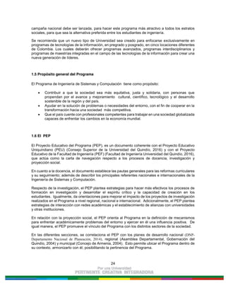 24
campaña nacional debe ser lanzada, para hacer este programa más atractivo a todos los estratos
sociales, para que sea la alternativa preferida entre los estudiantes de ingeniería.
Se recomienda que un nuevo tipo de Universidad sea creado para enfocarse exclusivamente en
programas de tecnologías de la información, en pregrado y posgrado, en cinco locaciones diferentes
de Colombia. Los cuales deberán ofrecer programas avanzados, programas interdisciplinarios y
programas de maestrías integradas en el campo de las tecnologías de la información para crear una
nueva generación de líderes.
1.5 Propósito general del Programa
El Programa de Ingeniería de Sistemas y Computación tiene como propósito:
Contribuir a que la sociedad sea más equitativa, justa y solidaria, con personas que
propendan por el avance y mejoramiento cultural, científico, tecnológico y el desarrollo
sostenible de la región y del país.
Ayudar en la solución de problemas o necesidades del entorno, con el fin de cooperar en la
transformación hacia una sociedad más competitiva.
Que el país cuente con profesionales competentes para trabajar en una sociedad globalizada
capaces de enfrentar los cambios en la economía mundial.
1.6 El PEP
El Proyecto Educativo del Programa (PEP), es un documento coherente con el Proyecto Educativo
Uniquindiano (PEU) (Consejo Superior de la Universidad del Quindío, 2016) y con el Proyecto
Educativo de la Facultad de Ingeniería (PEF) (Facultad de Ingeniería Universidad del Quindío, 2016),
que actúa como la carta de navegación respecto a los procesos de docencia, investigación y
proyección social.
En cuanto a la docencia, el documento establece las pautas generales para las reformas curriculares
y su seguimiento; además de describir los principales referentes nacionales e internacionales de la
Ingeniería de Sistemas y Computación.
Respecto de la investigación, el PEP plantea estrategias para hacer más efectivos los procesos de
formación en investigación y desarrollar el espíritu crítico y la capacidad de creación en los
estudiantes. Igualmente, da orientaciones para mejorar el impacto de los proyectos de investigación
realizados en el Programa a nivel regional, nacional e internacional. Adicionalmente, el PEP plantea
estrategias de interacción con redes académicas y el establecimiento de alianzas con universidades
y otras instituciones.
En relación con la proyección social, el PEP orienta al Programa en la definición de mecanismos
para enfrentar académicamente problemas del entorno y ejercer en él una influencia positiva. De
igual manera, el PEP promueve el vínculo del Programa con los distintos sectores de la sociedad.
En las diferentes secciones, se correlaciona el PEP con los planes de desarrollo nacional (DNP-
Departamento Nacional de Planeación, 2014), regional (Asamblea Departamental, Gobernación del
Quindío, 2004) y municipal (Concejo de Armenia, 2004). Esto permite ubicar el Programa dentro de
su contexto, armonizarlo con él; posibilitando la pertinencia del Programa.
 