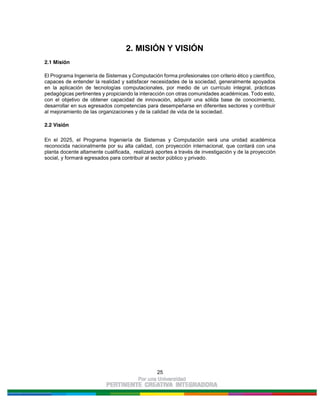 25
2. MISIÓN Y VISIÓN
2.1 Misión
El Programa Ingeniería de Sistemas y Computación forma profesionales con criterio ético y científico,
capaces de entender la realidad y satisfacer necesidades de la sociedad, generalmente apoyados
en la aplicación de tecnologías computacionales, por medio de un currículo integral, prácticas
pedagógicas pertinentes y propiciando la interacción con otras comunidades académicas. Todo esto,
con el objetivo de obtener capacidad de innovación, adquirir una sólida base de conocimiento,
desarrollar en sus egresados competencias para desempeñarse en diferentes sectores y contribuir
al mejoramiento de las organizaciones y de la calidad de vida de la sociedad.
2.2 Visión
En el 2025, el Programa Ingeniería de Sistemas y Computación será una unidad académica
reconocida nacionalmente por su alta calidad, con proyección internacional, que contará con una
planta docente altamente cualificada, realizará aportes a través de investigación y de la proyección
social, y formará egresados para contribuir al sector público y privado.
 