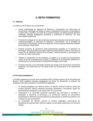 27
3. RETO FORMATIVO
3.1. Objetivos
Los objetivos del Programa son los siguientes:
Formar profesionales en Ingeniería de Sistemas y Computación con sólida base de
conocimiento, habilidades de trabajo en equipo y capacidad de innovación, enmarcadas en
el criterio ético y científico, por medio de un currículo integral, una planta docente altamente
cualificada, prácticas pedagógicas pertinentes y propiciando la interacción con otras
comunidades académicas.
Fomentar la investigación con alto compromiso social, para responder al permanente avance
científico-tecnológico en Ingeniería de Sistemas y Computación, con el propósito de
incrementar el conocimiento, promover el desarrollo, innovar y generar reflexiones alrededor
de una situación problemática.
Propiciar proyectos de proyección social generalmente apoyados en la aplicación de
tecnologías computacionales que tengan influencia positiva sobre el entorno, promuevan el
vínculo con los diferentes sectores de la sociedad, y además permitan la actualización del
currículo con estas experiencias.
Trabajar en colaboración con las empresas y el estado, en un proceso de enriquecimiento
mutuo, en pro de la pertinencia del currículo, la validación de conocimientos académicos y
contribuyendo a la competitividad y el desarrollo tecnológico de la región.
Fomentar espacios en las actividades docentes que tengan el fin de favorecer el desarrollo
profesoral y su compromiso con una sólida cultura de autoevaluación y de mejoramiento
continuo.
3.2 Principios pedagógicos
La Política Académica-Curricular de la Universidad (PAC) (Consejo Superior de la Universidad del
Quindío, 2016) establece principios pedagógicos que sirven de fundamento al quehacer del
Programa. Entre estos principios se encuentran los siguientes:
Un enfoque pedagógico que, desde la acción y la reflexión, permita a todos los actores del
proceso educativo realizar creaciones educativas pertinentes e innovadoras, según sus
particularidades disciplinares y de construcción de conocimiento.
Proporcionar a la comunidad académica propuestas que promuevan la movilidad, la
flexibilidad, la autonomía, la democracia y la construcción colectiva de conocimiento,
soportándose en diferentes procesos teóricos que demuestran su pertinencia conforme a los
contextos en que se encuentran.
La Universidad del Quindío concreta su enfoque pedagógico reconociendo las
glocalizaciones experienciales, teóricas y legales, encaminadas a garantizar una formación
integral.
 