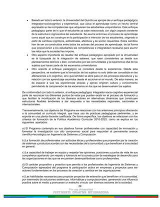 28
Basado en todo lo anterior, la Universidad del Quindío se apropia de un enfoque pedagógico
Integrador-sociocognitivo y experiencial, que ubica el aprendizaje como un hecho central
expresado en las competencias que adquieren los estudiantes uniquindianos. Este enfoque
pedagógico parte de lo que el estudiante ya sabe relacionado con algún aspecto existente
de la estructura cognoscitiva del estudiante. Se asume entonces el proceso de aprendizaje
como aquel que se construye en la participación e intención de los estudiantes, originado a
partir de cambios cognitivos, actitudinales, afectivos y de acción requeridos. Estos cambios
han de ser co-construidos entre todos los actores del proceso de aprendizaje, de tal forma
que proporcionen a los estudiantes las competencias e integralidad necesaria para asumir
los retos que la sociedad les impone.
Otro aspecto importante de resaltar del enfoque pedagógico apropiado por la Universidad
es la búsqueda de la integración de saberes, que sean consistentes ya desde sus
planteamientos teóricos o bien, construidos por las comunidades y la experiencia vital de los
sujetos que hacen parte de los escenarios universitarios.
Otro soporte al enfoque pedagógico se considera desde la experiencia. Desde esta
perspectiva, se sostiene que la formación de los sujetos no solo debe ser concebida en las
afectaciones a lo cognitivo, sino que también se abre paso en los procesos educativos y su
relación con los aprendizaje asumidos desde el accionar en el mundo. De esta manera, se
da espacio a que las experiencias propias y ajenas originen cultura y conocimiento
permitiendo la comprensión de los escenarios en los que se desenvuelven los sujetos.
De conformidad con todo lo anterior, el enfoque pedagógico Integrador-socio-cognitivo-experiencial
parte de reconocer los diferentes puntos de vista que pueden existir en el proceso de formación y
que facilitan la movilización de los diversos actores en alternativas dinámicas que construyen
estructuras flexibles tendientes a dar respuesta a las necesidades regionales, nacionales e
internacionales.
Transversalmente, los objetivos del Programa se relacionan con los anteriores principios ofreciendo
a la comunidad un currículo integral, que hace uso de prácticas pedagógicas pertinentes, y se
soporta en una planta docente cualificada. De forma específica, los objetivos se relacionan con los
criterios de formación de la Política Académico Curricular 2016-2025, como se explica en los
siguientes apartados:
a) El Programa contempla en sus objetivos formar profesionales con capacidad de innovación y
fomentar la investigación con alto compromiso social para responder al permanente avance
científico-tecnológico en Ingeniería de Sistemas y Computación.
b) La formación de profesionales con actitudes éticas y profesionales que propendan por la creación
de sistemas y productos acordes con las necesidades de la comunidad y que beneficien a la sociedad
en general.
c) La capacidad de trabajar en equipo y respetar las opiniones, posiciones y puntos de vista de sus
compañeros aportando con respeto y tolerancia en la construcción de estrategias de desarrollo para
las organizaciones en las que se encuentren desempeñándose como profesionales.
d) El carácter propositivo y proactivo que permita a los profesionales de Ingeniería de Sistemas y
Computación egresados del programa la participación activa en empresas y proyectos para ser
actores fundamentales en los procesos de creación y cambios en las organizaciones.
e) Las habilidades necesarias para propiciar proyectos de extensión que beneficien a la comunidad,
por intermedio de soluciones sistémicas, informáticas y computacionales, generando una influencia
positiva sobre el medio y promuevan un estrecho vínculo con diversos sectores de la sociedad.
 