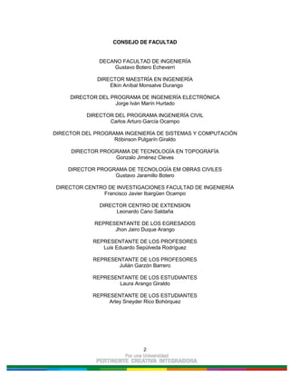 2
CONSEJO DE FACULTAD
DECANO FACULTAD DE INGENIERÍA
Gustavo Botero Echeverri
DIRECTOR MAESTRÍA EN INGENIERÍA
Elkin Aníbal Monsalve Durango
DIRECTOR DEL PROGRAMA DE INGENIERÍA ELECTRÓNICA
Jorge Iván Marín Hurtado
DIRECTOR DEL PROGRAMA INGENIERÍA CIVIL
Carlos Arturo García Ocampo
DIRECTOR DEL PROGRAMA INGENIERÍA DE SISTEMAS Y COMPUTACIÓN
Róbinson Pulgarín Giraldo
DIRECTOR PROGRAMA DE TECNOLOGÍA EN TOPOGRAFÍA
Gonzalo Jiménez Cleves
DIRECTOR PROGRAMA DE TECNOLOGÍA EM OBRAS CIVILES
Gustavo Jaramillo Botero
DIRECTOR CENTRO DE INVESTIGACIONES FACULTAD DE INGENIERÍA
Francisco Javier Ibargüen Ocampo
DIRECTOR CENTRO DE EXTENSION
Leonardo Cano Saldaña
REPRESENTANTE DE LOS EGRESADOS
Jhon Jairo Duque Arango
REPRESENTANTE DE LOS PROFESORES
Luis Eduardo Sepúlveda Rodríguez
REPRESENTANTE DE LOS PROFESORES
Julián Garzón Barrero
REPRESENTANTE DE LOS ESTUDIANTES
Laura Arango Giraldo
REPRESENTANTE DE LOS ESTUDIANTES
Arley Sneyder Rico Bohórquez
 